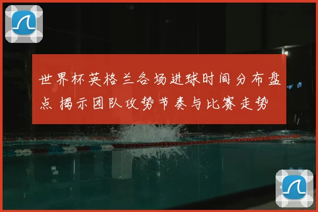 世界杯英格兰各场进球时间分布盘点 揭示团队攻势节奏与比赛走势