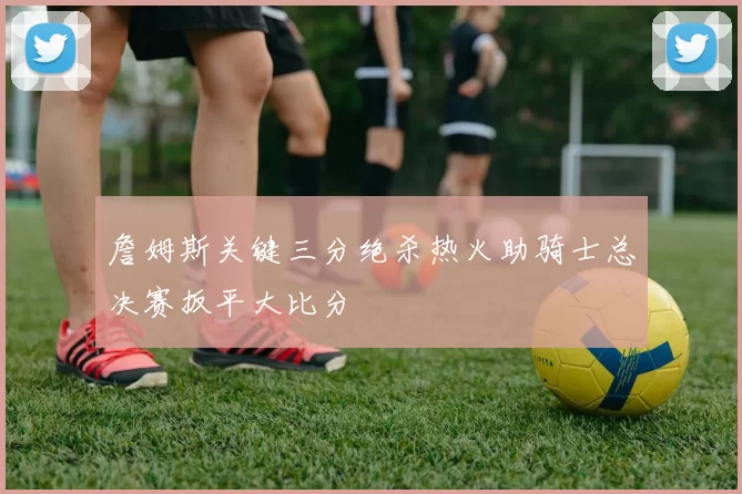 詹姆斯关键三分绝杀热火助骑士总决赛扳平大比分