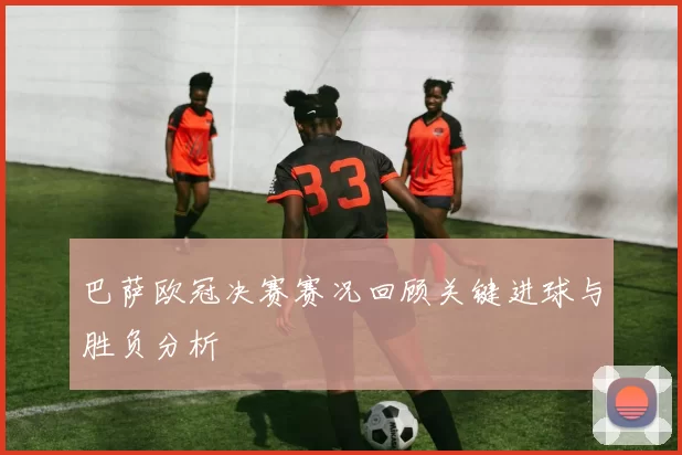 巴萨欧冠决赛赛况回顾关键进球与胜负分析