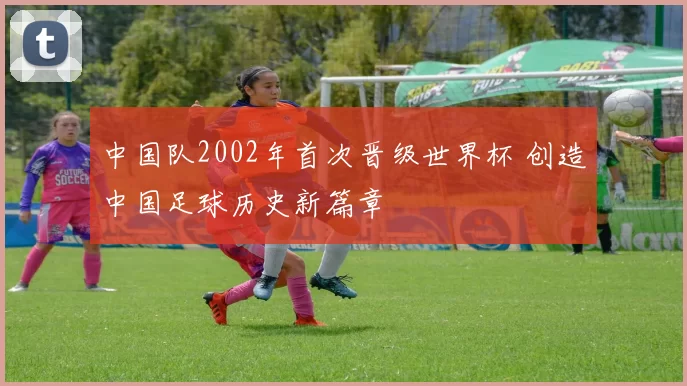 中国队2002年首次晋级世界杯 创造中国足球历史新篇章