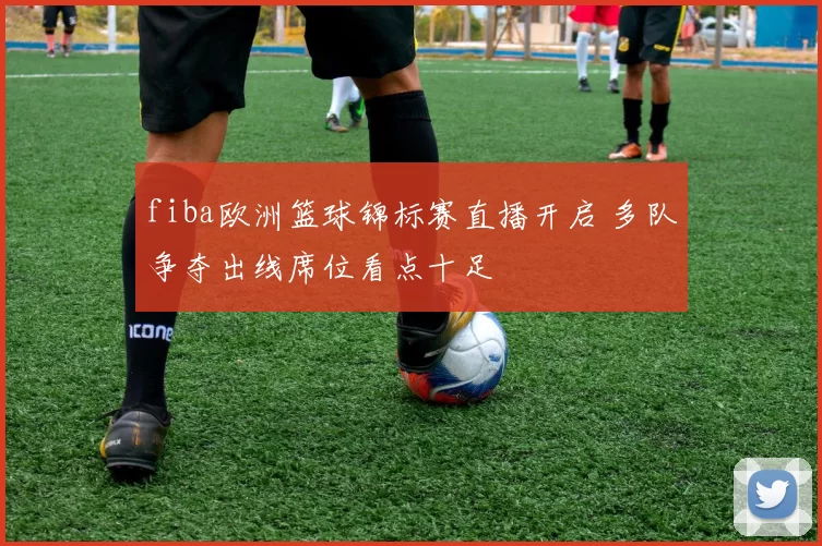 fiba欧洲篮球锦标赛直播开启 多队争夺出线席位看点十足