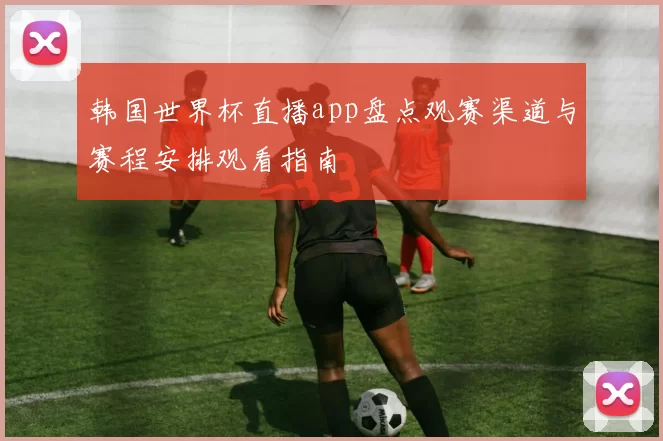 韩国世界杯直播app盘点观赛渠道与赛程安排观看指南