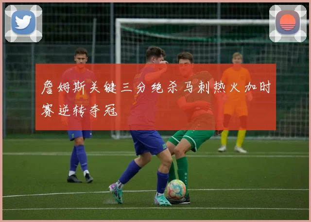 詹姆斯关键三分绝杀马刺热火加时赛逆转夺冠