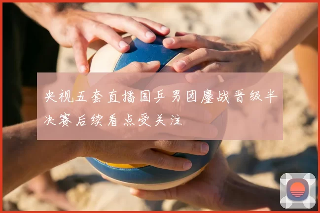 央视五套直播国乒男团鏖战晋级半决赛后续看点受关注