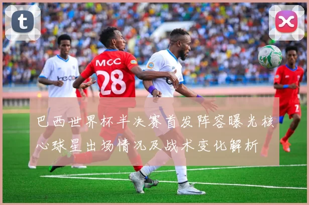 巴西世界杯半决赛首发阵容曝光核心球星出场情况及战术变化解析