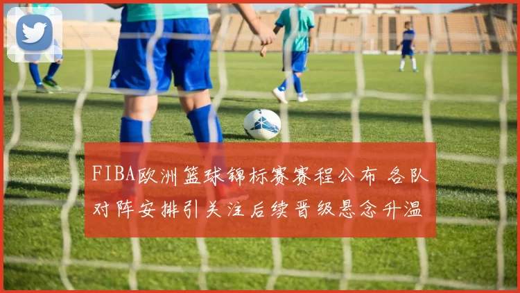 FIBA欧洲篮球锦标赛赛程公布 各队对阵安排引关注后续晋级悬念升温