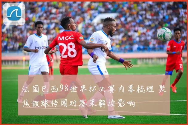 法国巴西98世界杯决赛内幕梳理 聚焦假球传闻对赛果解读影响