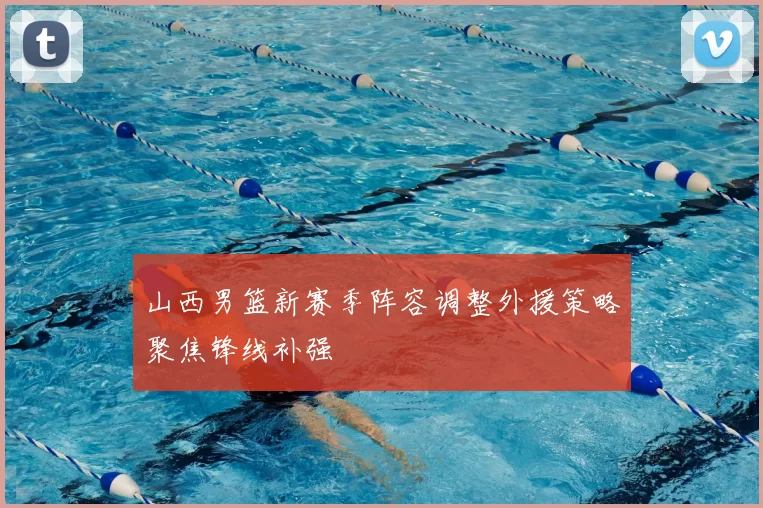 山西男篮新赛季阵容调整外援策略聚焦锋线补强