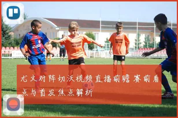 尤文对阵切沃视频直播前瞻 赛前看点与首发焦点解析