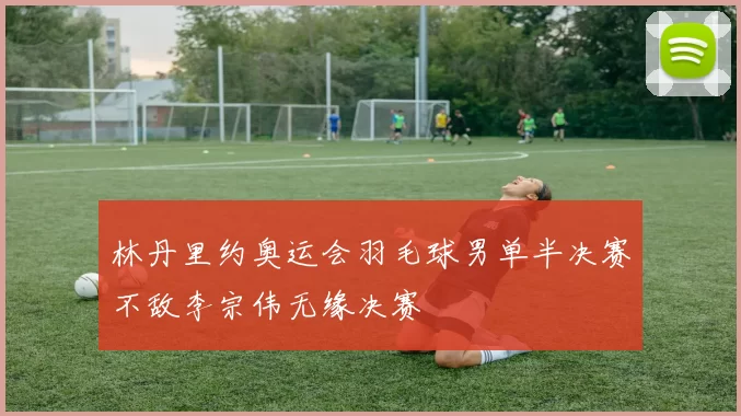 林丹里约奥运会羽毛球男单半决赛不敌李宗伟无缘决赛