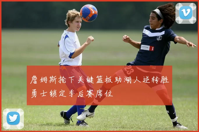 詹姆斯抢下关键篮板助湖人逆转胜勇士锁定季后赛席位