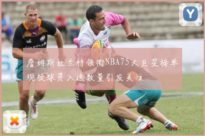 詹姆斯杜兰特领衔NBA75大巨星榜单现役球员入选数量引发关注