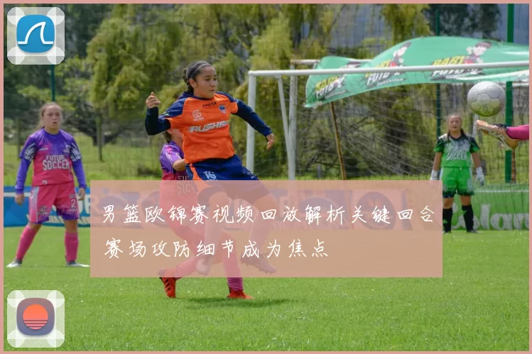 男篮欧锦赛视频回放解析关键回合 赛场攻防细节成为焦点