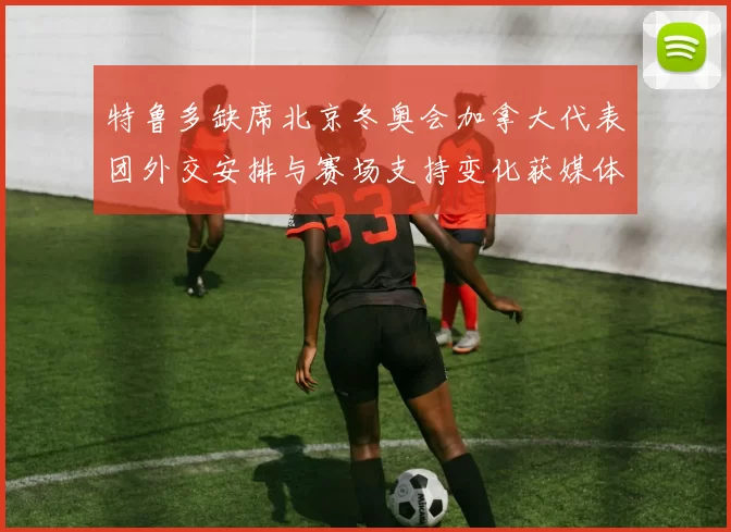 特鲁多缺席北京冬奥会加拿大代表团外交安排与赛场支持变化获媒体关注