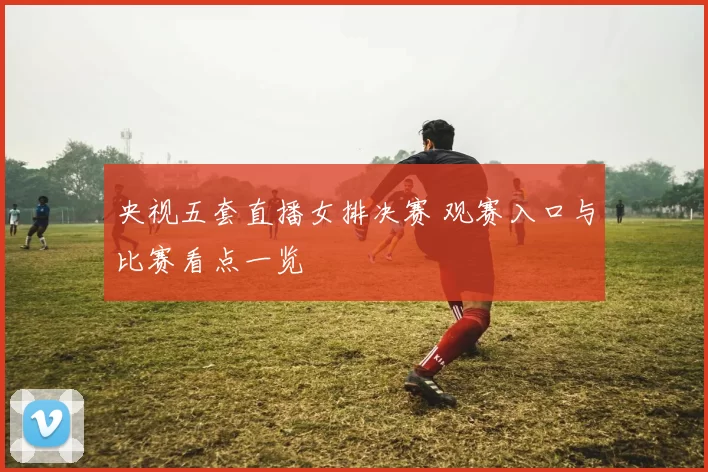 央视五套直播女排决赛 观赛入口与比赛看点一览