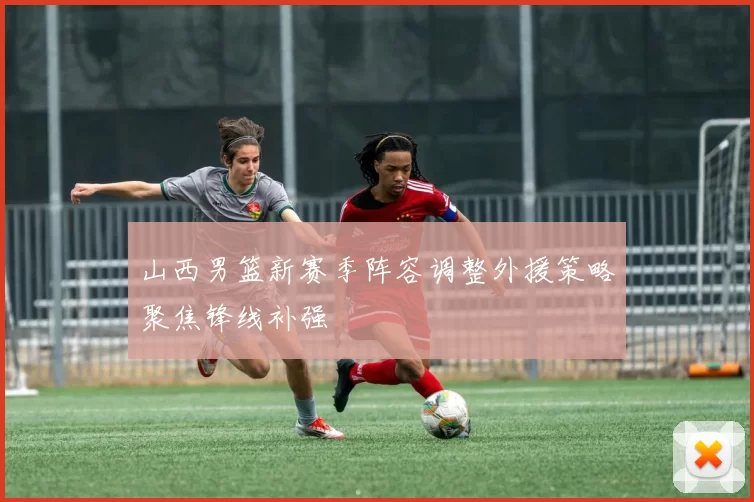 山西男篮新赛季阵容调整外援策略聚焦锋线补强