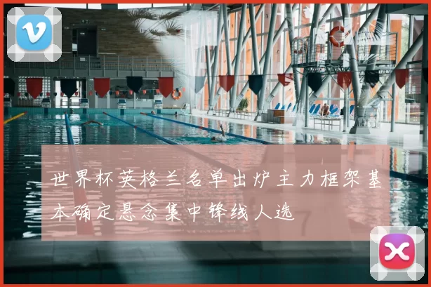 世界杯英格兰名单出炉主力框架基本确定悬念集中锋线人选