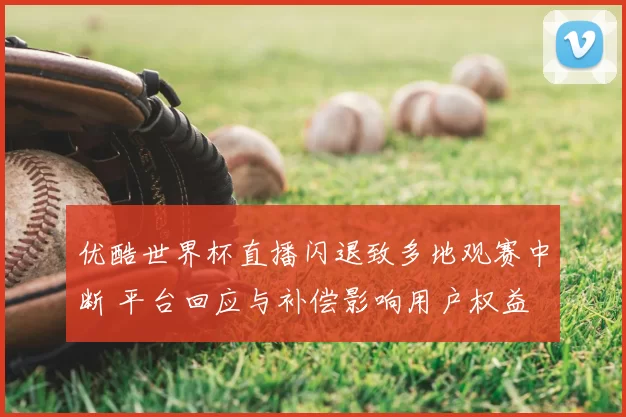 优酷世界杯直播闪退致多地观赛中断 平台回应与补偿影响用户权益