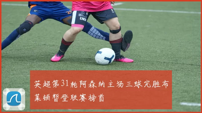 英超第31轮阿森纳主场三球完胜布莱顿暂登联赛榜首