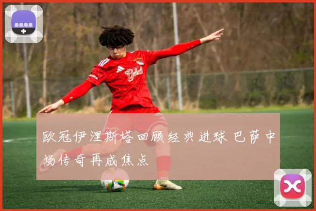 欧冠伊涅斯塔回顾经典进球 巴萨中场传奇再成焦点