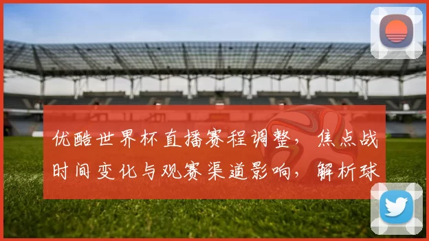优酷世界杯直播赛程调整，焦点战时间变化与观赛渠道影响，解析球迷应关注点