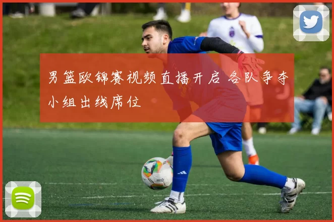 男篮欧锦赛视频直播开启 各队争夺小组出线席位