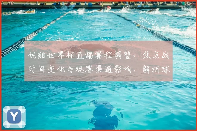 优酷世界杯直播赛程调整，焦点战时间变化与观赛渠道影响，解析球迷应关注点