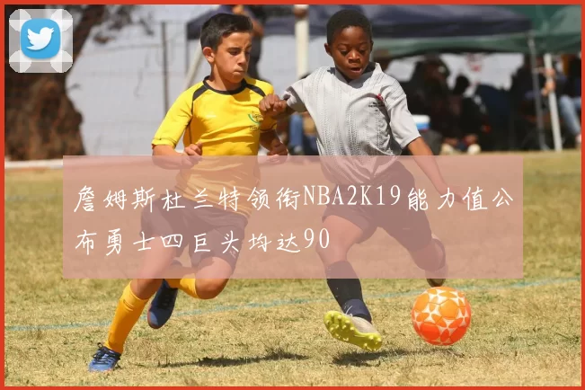 詹姆斯杜兰特领衔NBA2K19能力值公布勇士四巨头均达90