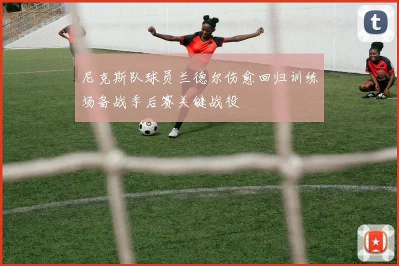 尼克斯队球员兰德尔伤愈回归训练场备战季后赛关键战役