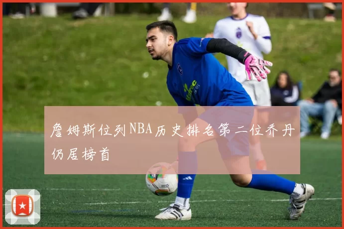 詹姆斯位列NBA历史排名第二位乔丹仍居榜首