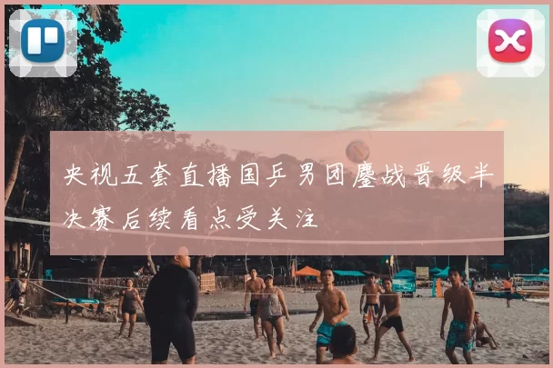 央视五套直播国乒男团鏖战晋级半决赛后续看点受关注